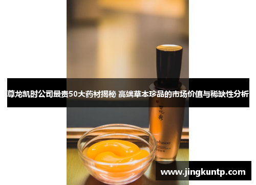 尊龙凯时公司最贵50大药材揭秘 高端草本珍品的市场价值与稀缺性分析 尊龙凯时公司最贵50大药材揭秘 高端草本珍品的市场价值与稀缺性分析