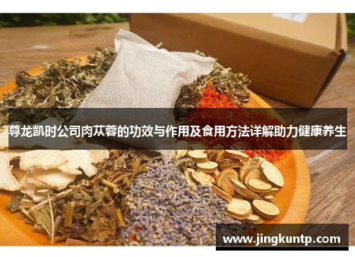 尊龙凯时公司肉苁蓉的功效与作用及食用方法详解助力健康养生 尊龙凯时公司肉苁蓉的功效与作用及食用方法详解助力健康养生